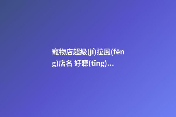 寵物店超級(jí)拉風(fēng)店名 好聽(tīng)洋氣的寵物店名字